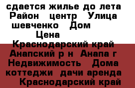 сдается жилье до лета › Район ­ центр › Улица ­ шевченко › Дом ­ 164 › Цена ­ 7 000 - Краснодарский край, Анапский р-н, Анапа г. Недвижимость » Дома, коттеджи, дачи аренда   . Краснодарский край